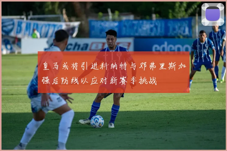 皇马或将引进科纳特与邓弗里斯加强后防线以应对新赛季挑战