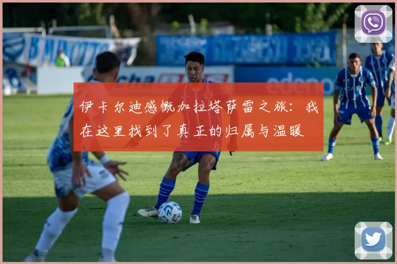 伊卡尔迪感慨加拉塔萨雷之旅：我在这里找到了真正的归属与温暖