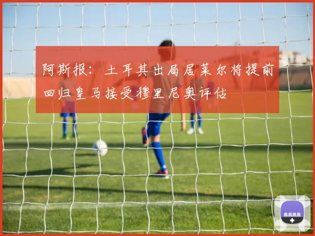 阿斯报：土耳其出局居莱尔将提前回归皇马接受穆里尼奥评估