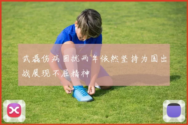 武磊伤病困扰两年依然坚持为国出战展现不屈精神