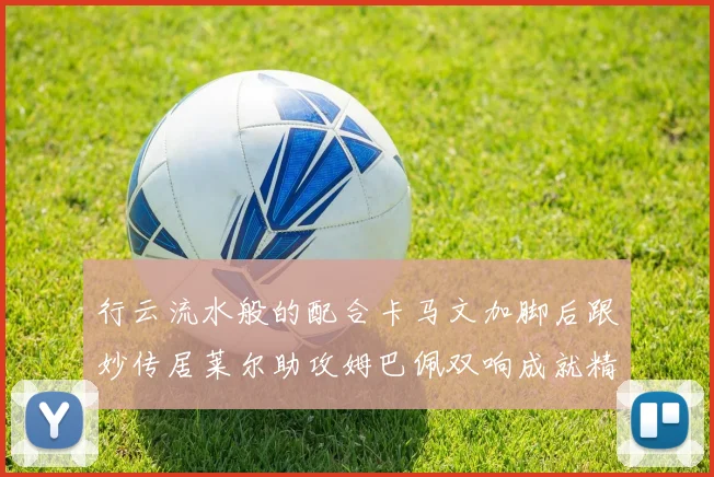 行云流水般的配合卡马文加脚后跟妙传居莱尔助攻姆巴佩双响成就精彩瞬间