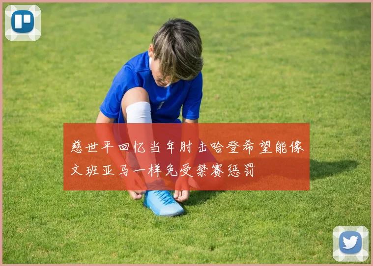 慈世平回忆当年肘击哈登希望能像文班亚马一样免受禁赛惩罚
