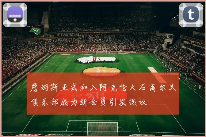 詹姆斯正式加入阿克伦火石高尔夫俱乐部成为新会员引发热议