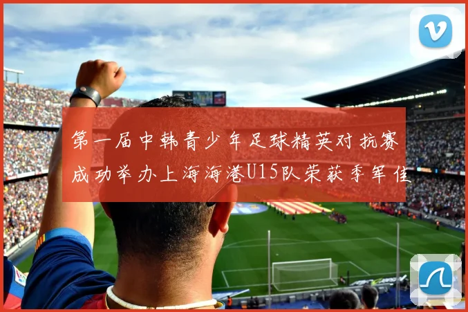 第一届中韩青少年足球精英对抗赛成功举办上海海港U15队荣获季军佳绩