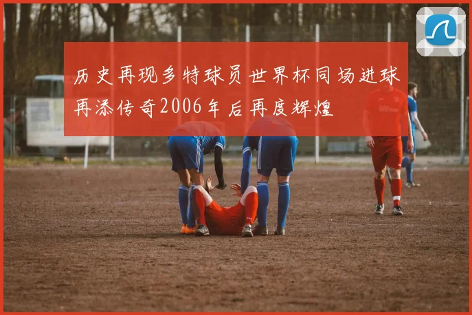 历史再现多特球员世界杯同场进球再添传奇2006年后再度辉煌