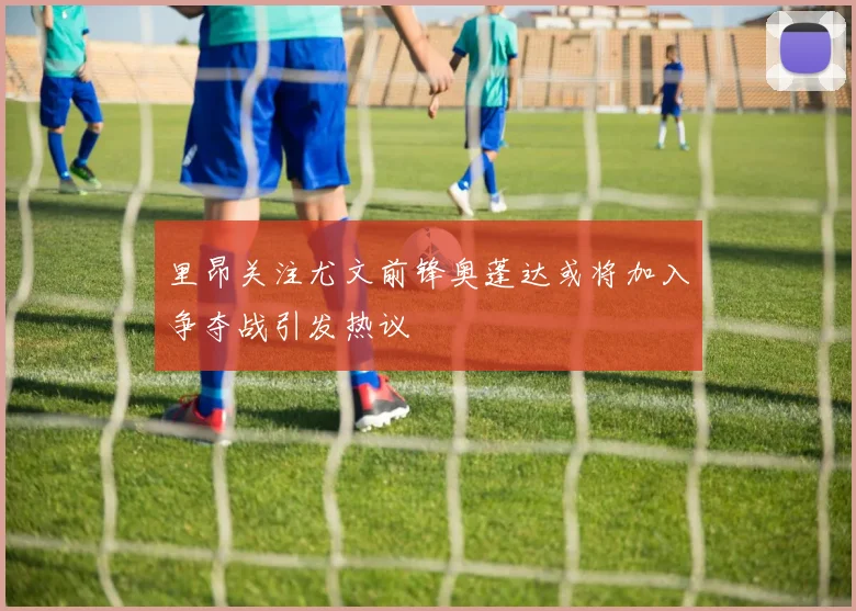 里昂关注尤文前锋奥蓬达或将加入争夺战引发热议