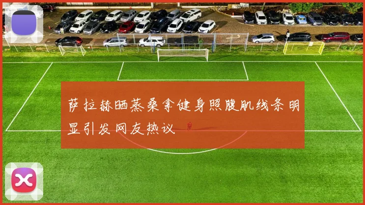 萨拉赫晒蒸桑拿健身照腹肌线条明显引发网友热议