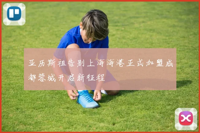 亚历斯祖告别上海海港正式加盟成都蓉城开启新征程