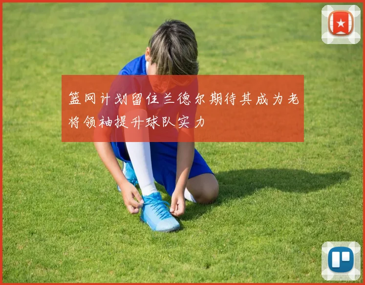 篮网计划留住兰德尔期待其成为老将领袖提升球队实力