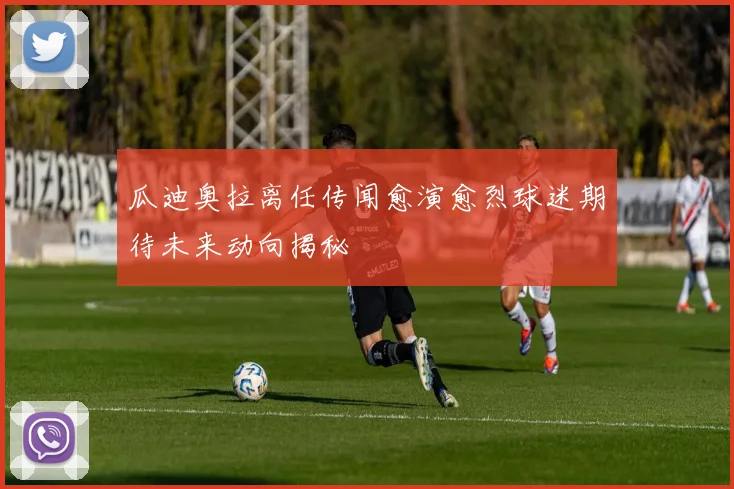 瓜迪奥拉离任传闻愈演愈烈球迷期待未来动向揭秘
