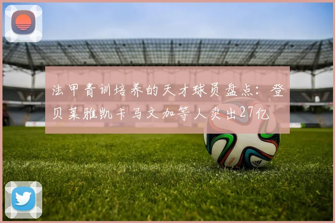 法甲青训培养的天才球员盘点：登贝莱雅凯卡马文加等人卖出27亿