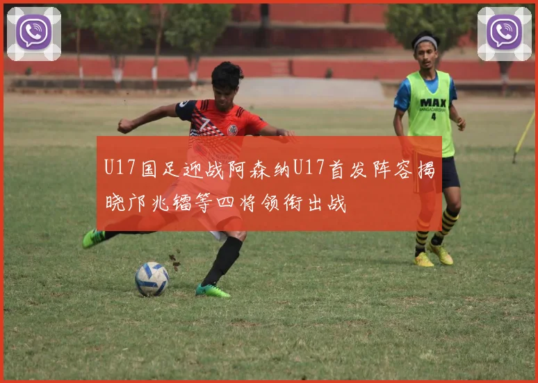 U17国足迎战阿森纳U17首发阵容揭晓邝兆镭等四将领衔出战