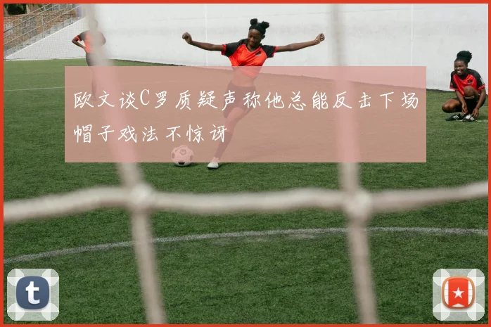 欧文谈C罗质疑声称他总能反击下场帽子戏法不惊讶