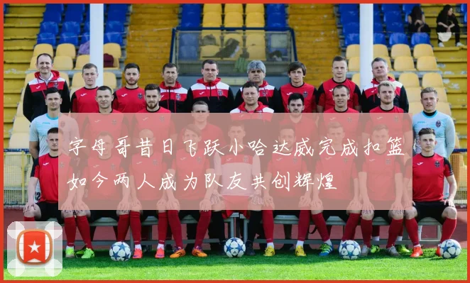 字母哥昔日飞跃小哈达威完成扣篮如今两人成为队友共创辉煌