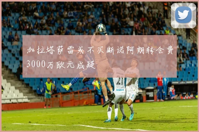 加拉塔萨雷或不买断诺阿朗转会费3000万欧元成疑
