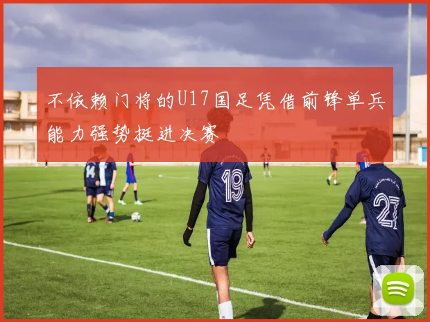 不依赖门将的U17国足凭借前锋单兵能力强势挺进决赛