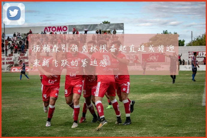 杨瀚森引领克林根奋起直追或将迎来新飞跃的紧迫感