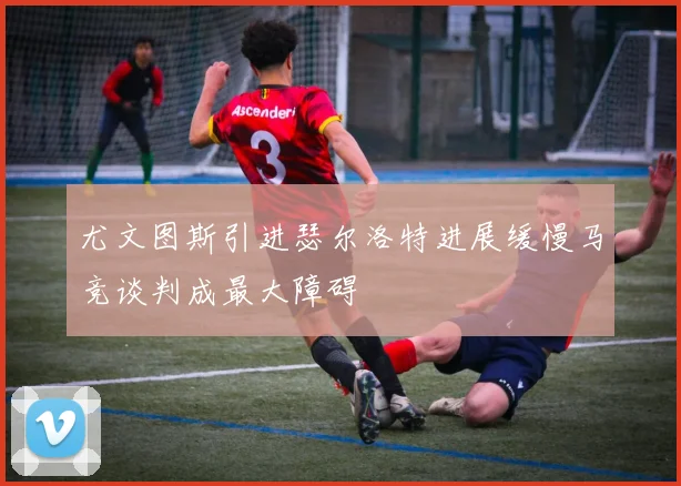 尤文图斯引进瑟尔洛特进展缓慢马竞谈判成最大障碍