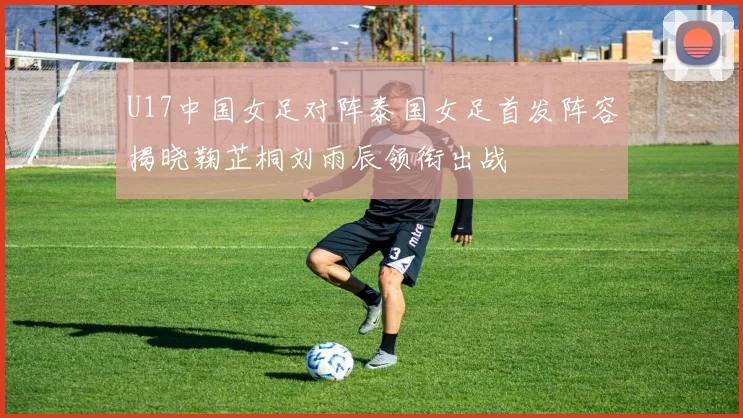U17中国女足对阵泰国女足首发阵容揭晓鞠芷桐刘雨辰领衔出战
