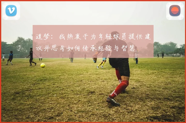 追梦：我热衷于为年轻球员提供建议并思考如何传承经验与智慧