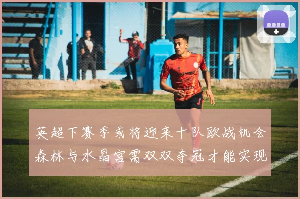 英超下赛季或将迎来十队欧战机会森林与水晶宫需双双夺冠才能实现