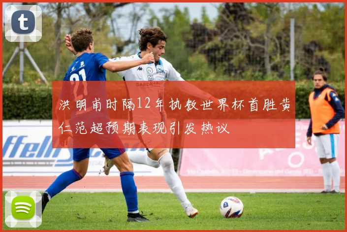 洪明甫时隔12年执教世界杯首胜黄仁范超预期表现引发热议