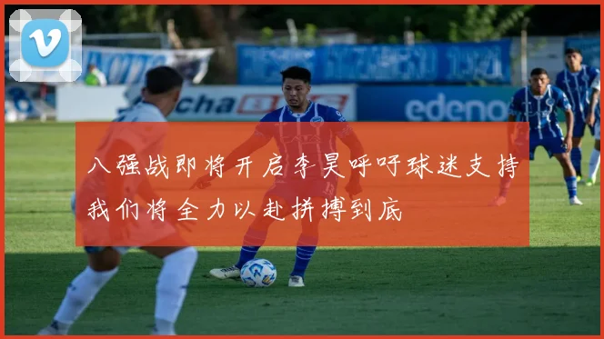 八强战即将开启李昊呼吁球迷支持我们将全力以赴拼搏到底