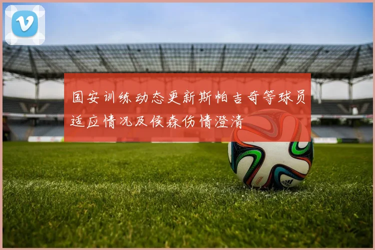 国安训练动态更新斯帕吉奇等球员适应情况及侯森伤情澄清