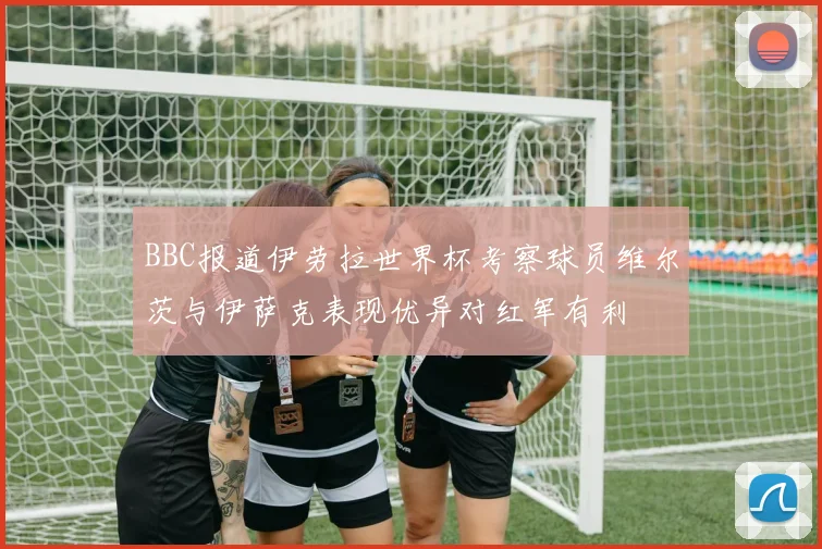 BBC报道伊劳拉世界杯考察球员维尔茨与伊萨克表现优异对红军有利