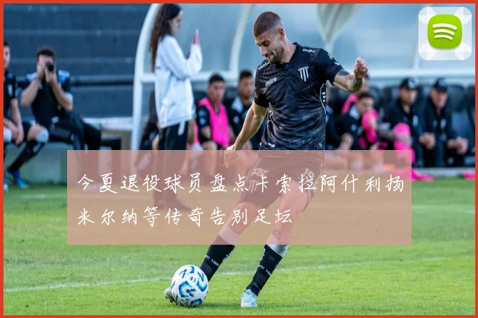 今夏退役球员盘点卡索拉阿什利扬米尔纳等传奇告别足坛