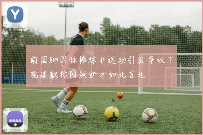 前国脚因称棒球非运动引发争议下跪道歉称因嫉妒才如此言论