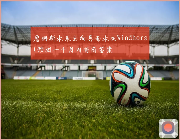 詹姆斯未来去向悬而未决Windhorst预测一个月内将有答案